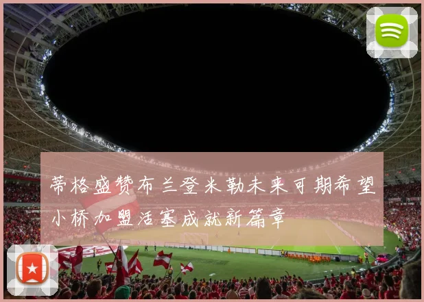 蒂格盛赞布兰登米勒未来可期希望小桥加盟活塞成就新篇章