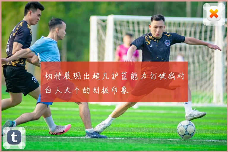 切特展现出超凡护筐能力打破我对白人大个的刻板印象