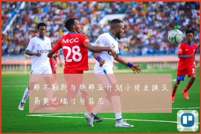 那不勒斯与热那亚计划小将互换交易奥巴瑞汀与菲尼
