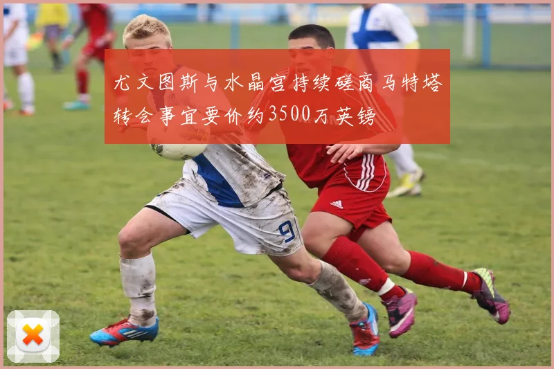 尤文图斯与水晶宫持续磋商马特塔转会事宜要价约3500万英镑