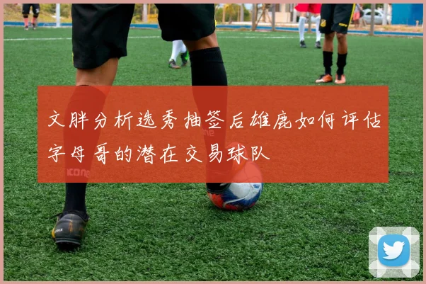 文胖分析选秀抽签后雄鹿如何评估字母哥的潜在交易球队