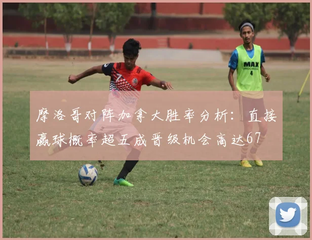 摩洛哥对阵加拿大胜率分析：直接赢球概率超五成晋级机会高达67