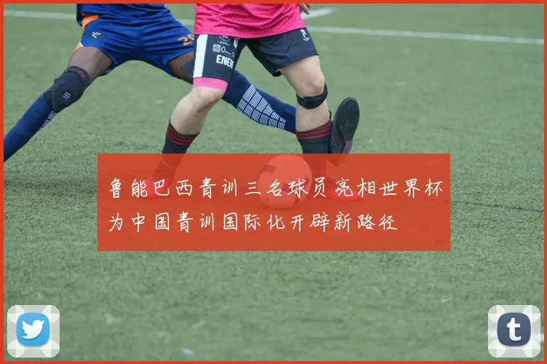 鲁能巴西青训三名球员亮相世界杯为中国青训国际化开辟新路径