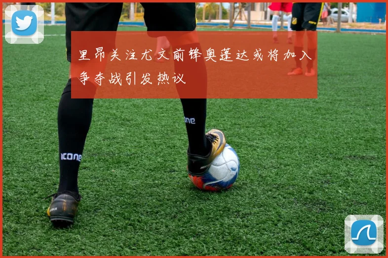 里昂关注尤文前锋奥蓬达或将加入争夺战引发热议