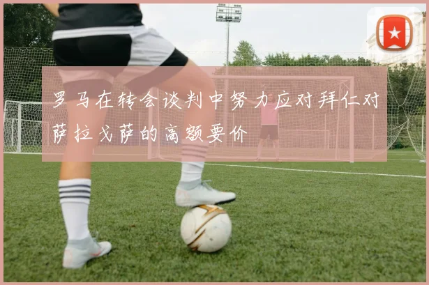 罗马在转会谈判中努力应对拜仁对萨拉戈萨的高额要价