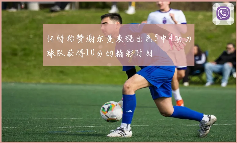 怀特称赞谢尔曼表现出色5中4助力球队获得10分的精彩时刻