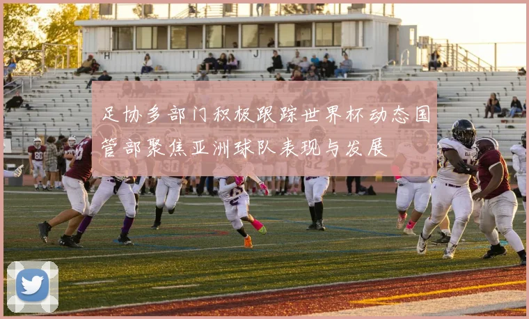 足协多部门积极跟踪世界杯动态国管部聚焦亚洲球队表现与发展