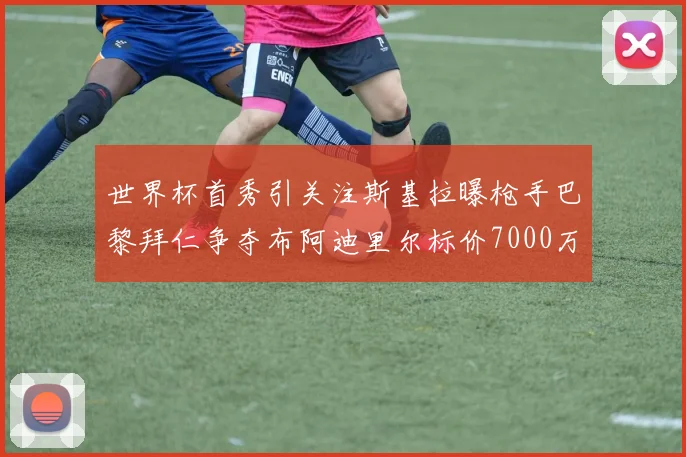 世界杯首秀引关注斯基拉曝枪手巴黎拜仁争夺布阿迪里尔标价7000万欧元