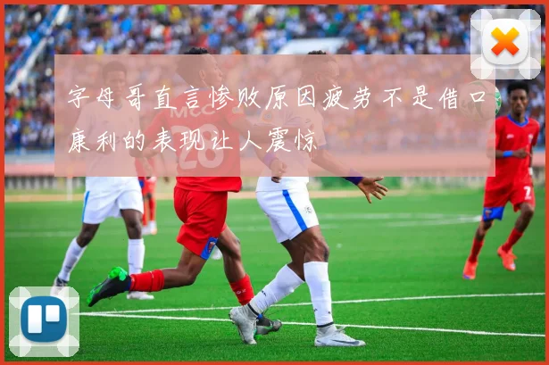 字母哥直言惨败原因疲劳不是借口康利的表现让人震惊