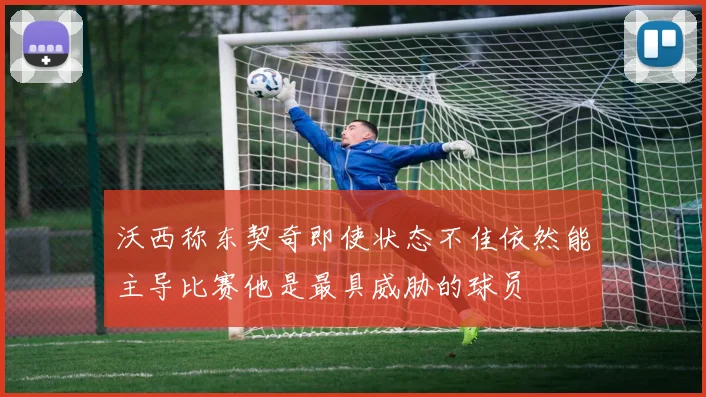 沃西称东契奇即使状态不佳依然能主导比赛他是最具威胁的球员