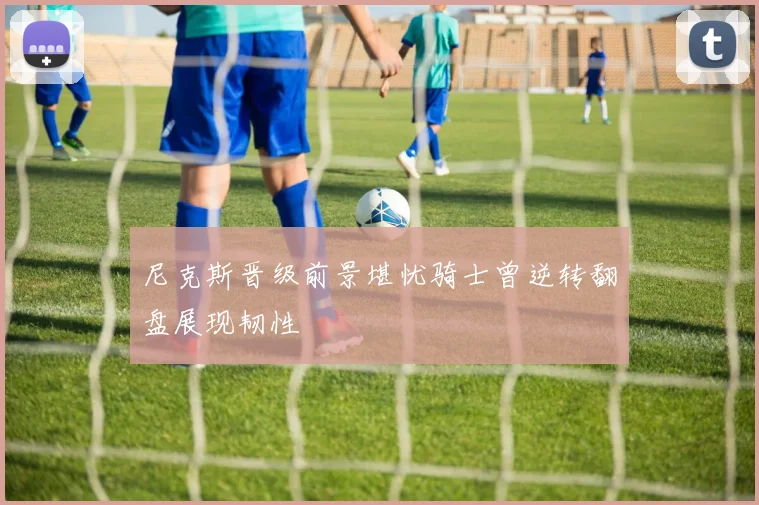 尼克斯晋级前景堪忧骑士曾逆转翻盘展现韧性