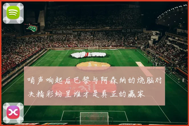 哨声响起后巴黎与阿森纳的烧脑对决精彩纷呈谁才是真正的赢家