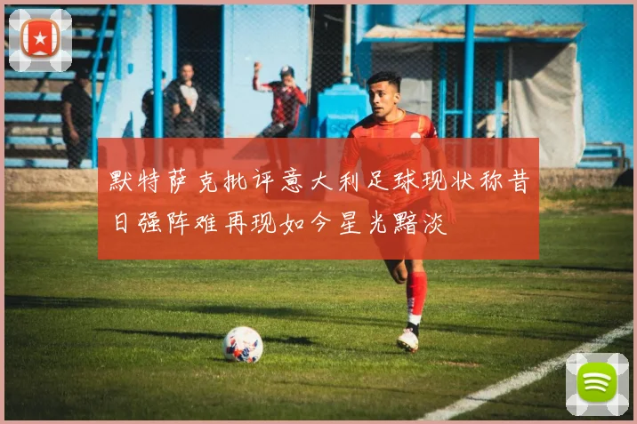 默特萨克批评意大利足球现状称昔日强阵难再现如今星光黯淡