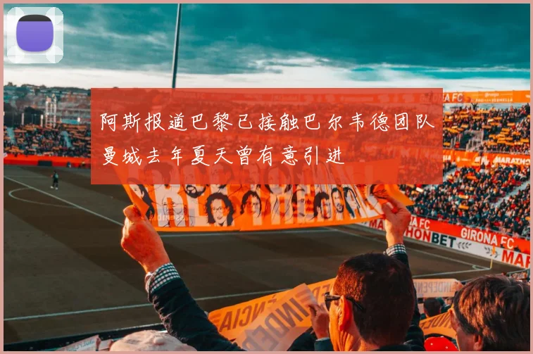 阿斯报道巴黎已接触巴尔韦德团队曼城去年夏天曾有意引进